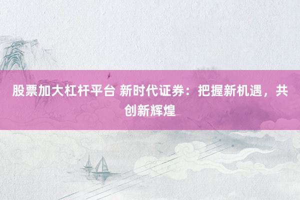 股票加大杠杆平台 新时代证券：把握新机遇，共创新辉煌