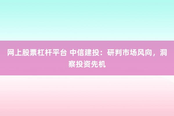 网上股票杠杆平台 中信建投：研判市场风向，洞察投资先机