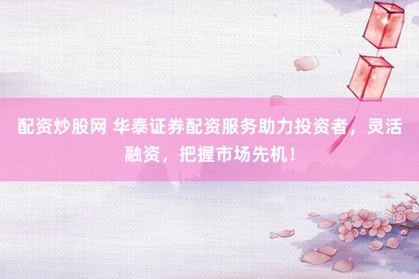 配资炒股网 华泰证券配资服务助力投资者，灵活融资，把握市场先机！