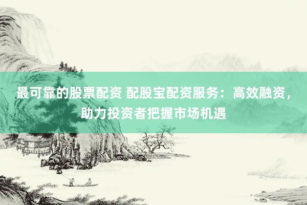 最可靠的股票配资 配股宝配资服务：高效融资，助力投资者把握市场机遇