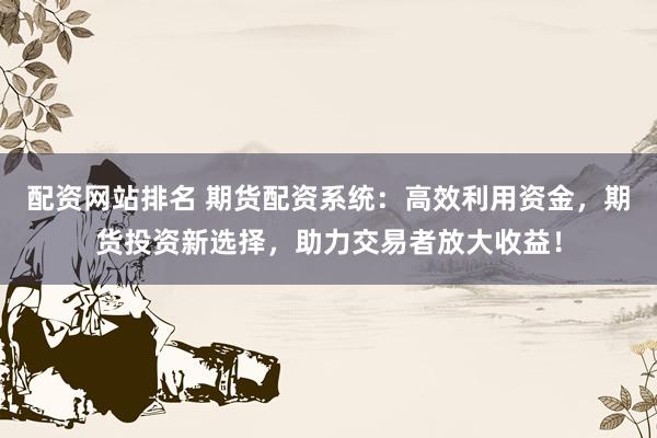 配资网站排名 期货配资系统：高效利用资金，期货投资新选择，助力交易者放大收益！