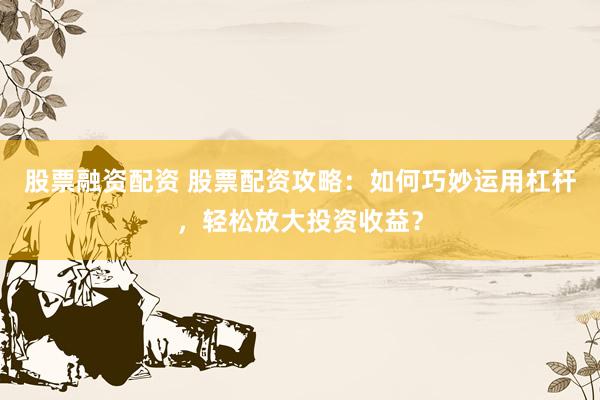 股票融资配资 股票配资攻略：如何巧妙运用杠杆，轻松放大投资收益？