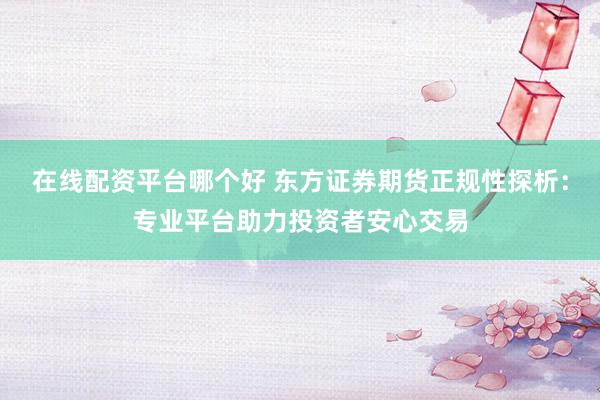 在线配资平台哪个好 东方证券期货正规性探析：专业平台助力投资者安心交易