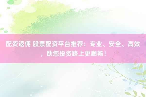 配资返佣 股票配资平台推荐：专业、安全、高效，助您投资路上更顺畅！