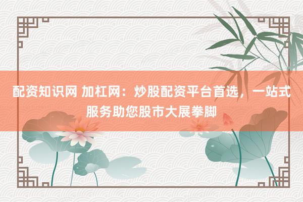 配资知识网 加杠网：炒股配资平台首选，一站式服务助您股市大展拳脚