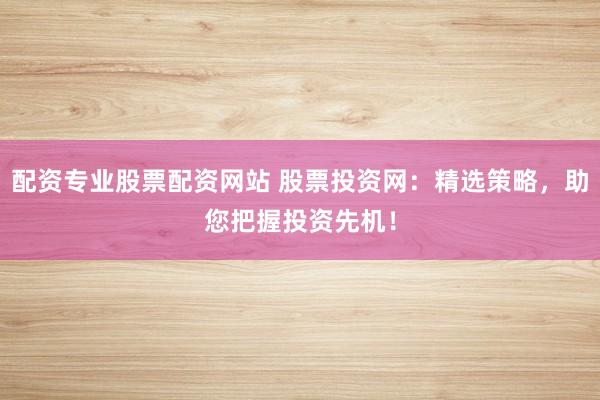 配资专业股票配资网站 股票投资网：精选策略，助您把握投资先机！