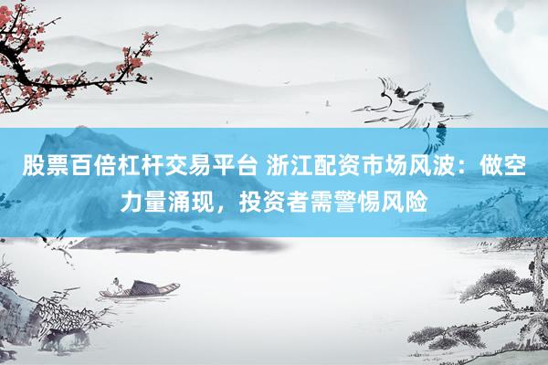 股票百倍杠杆交易平台 浙江配资市场风波：做空力量涌现，投资者需警惕风险