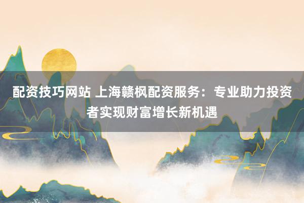 配资技巧网站 上海赣枫配资服务：专业助力投资者实现财富增长新机遇