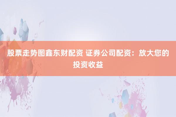 股票走势图鑫东财配资 证券公司配资：放大您的投资收益