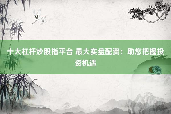 十大杠杆炒股指平台 最大实盘配资：助您把握投资机遇