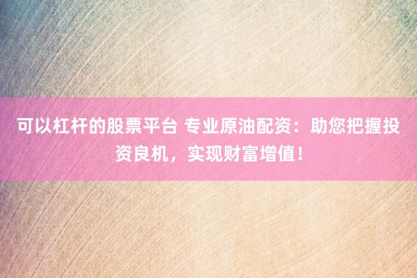 可以杠杆的股票平台 专业原油配资：助您把握投资良机，实现财富增值！