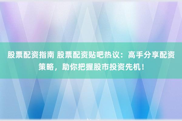 股票配资指南 股票配资贴吧热议：高手分享配资策略，助你把握股市投资先机！