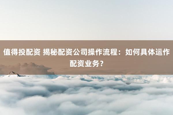 值得投配资 揭秘配资公司操作流程：如何具体运作配资业务？