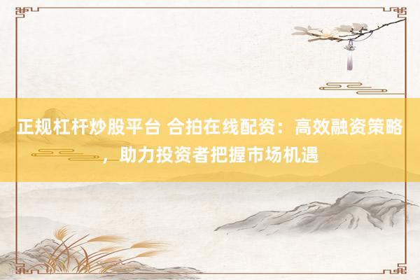 正规杠杆炒股平台 合拍在线配资：高效融资策略，助力投资者把握市场机遇