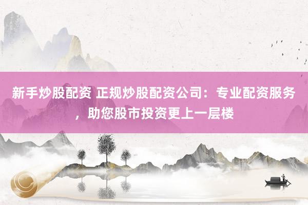 新手炒股配资 正规炒股配资公司：专业配资服务，助您股市投资更上一层楼
