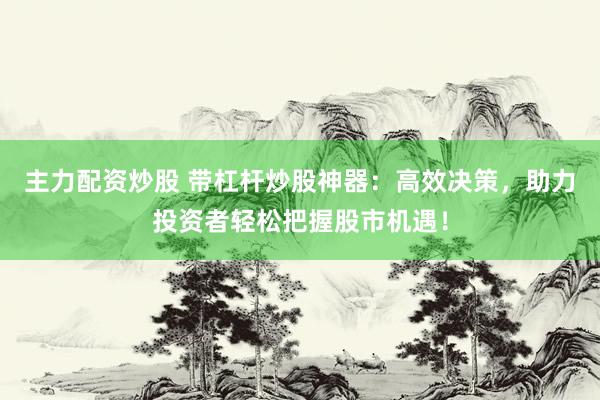 主力配资炒股 带杠杆炒股神器：高效决策，助力投资者轻松把握股市机遇！