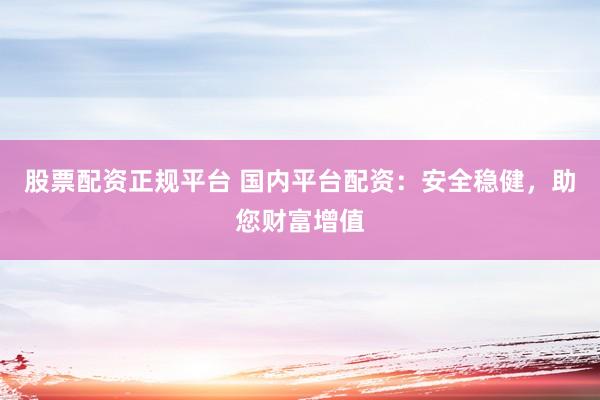 股票配资正规平台 国内平台配资：安全稳健，助您财富增值