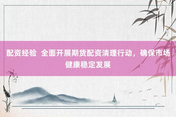 配资经验  全面开展期货配资清理行动，确保市场健康稳定发展