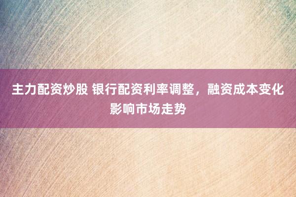 主力配资炒股 银行配资利率调整，融资成本变化影响市场走势