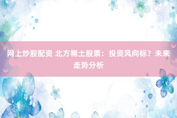 网上炒股配资 北方稀土股票：投资风向标？未来走势分析