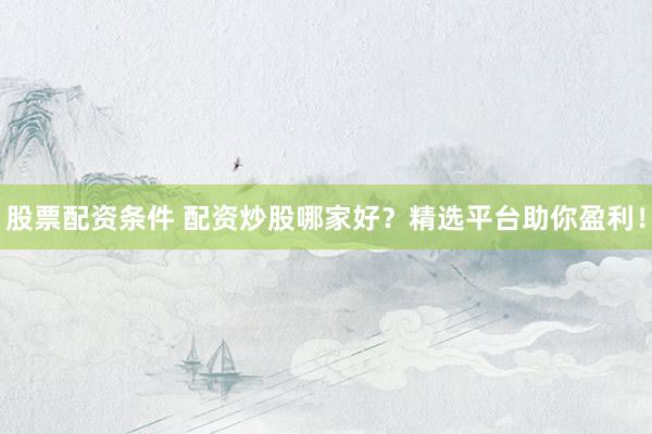 股票配资条件 配资炒股哪家好？精选平台助你盈利！