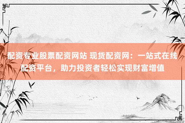 配资专业股票配资网站 现货配资网：一站式在线配资平台，助力投资者轻松实现财富增值