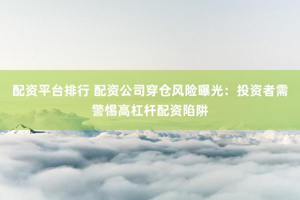 配资平台排行 配资公司穿仓风险曝光：投资者需警惕高杠杆配资陷阱