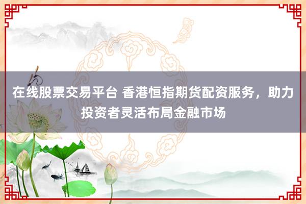在线股票交易平台 香港恒指期货配资服务，助力投资者灵活布局金融市场