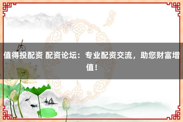 值得投配资 配资论坛：专业配资交流，助您财富增值！