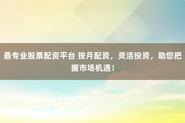 最专业股票配资平台 按月配资，灵活投资，助您把握市场机遇！