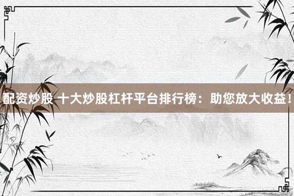 配资炒股 十大炒股杠杆平台排行榜：助您放大收益！