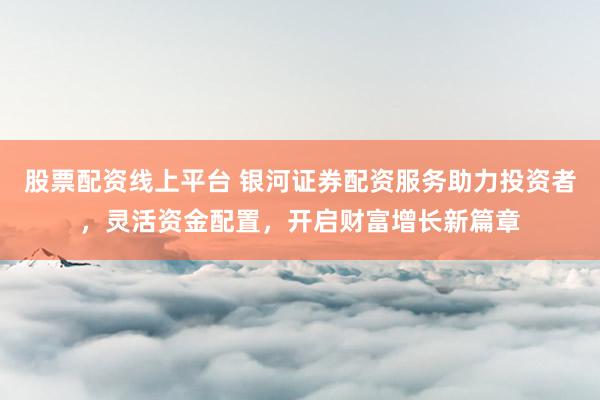 股票配资线上平台 银河证券配资服务助力投资者，灵活资金配置，开启财富增长新篇章