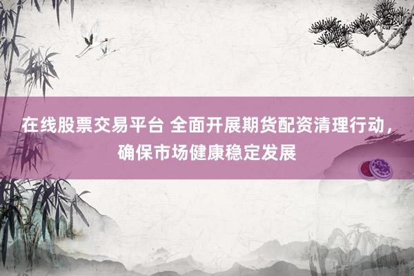 在线股票交易平台 全面开展期货配资清理行动，确保市场健康稳定发展