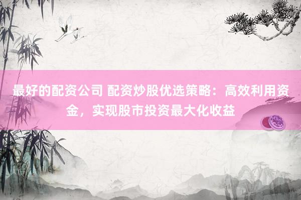 最好的配资公司 配资炒股优选策略：高效利用资金，实现股市投资最大化收益