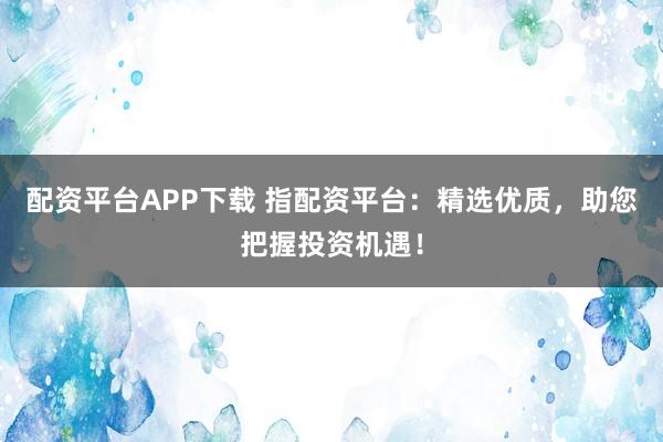 配资平台APP下载 指配资平台：精选优质，助您把握投资机遇！