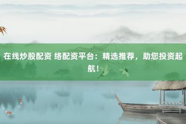 在线炒股配资 络配资平台：精选推荐，助您投资起航！