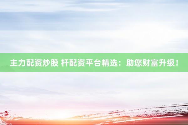 主力配资炒股 杆配资平台精选：助您财富升级！