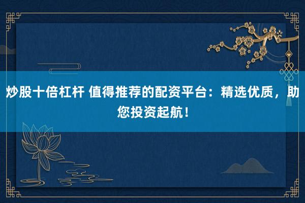 炒股十倍杠杆 值得推荐的配资平台：精选优质，助您投资起航！