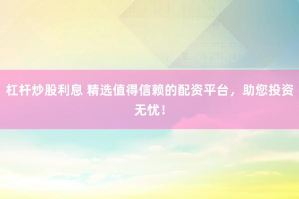 杠杆炒股利息 精选值得信赖的配资平台，助您投资无忧！