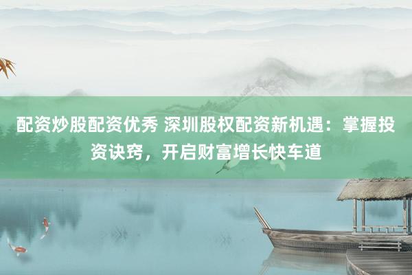 配资炒股配资优秀 深圳股权配资新机遇：掌握投资诀窍，开启财富增长快车道