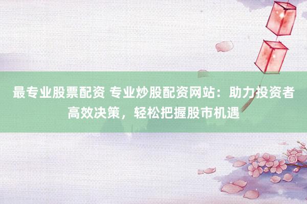 最专业股票配资 专业炒股配资网站：助力投资者高效决策，轻松把握股市机遇