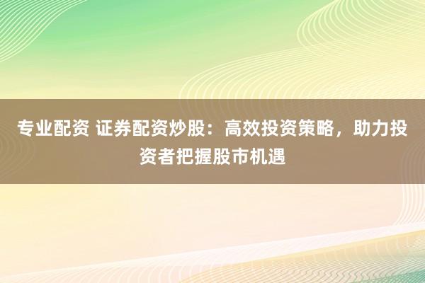 专业配资 证券配资炒股：高效投资策略，助力投资者把握股市机遇