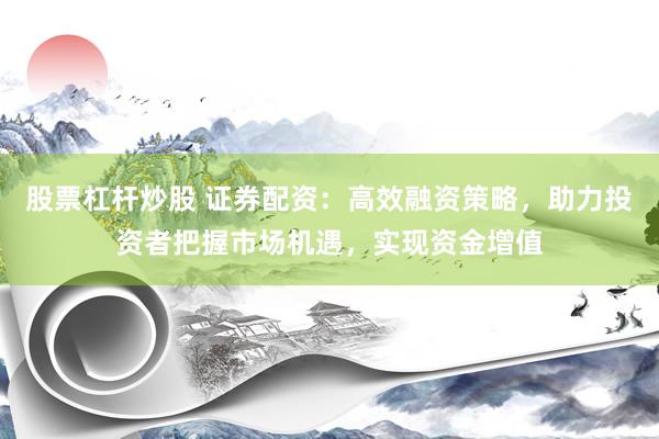 股票杠杆炒股 证券配资：高效融资策略，助力投资者把握市场机遇，实现资金增值