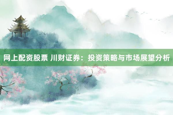 网上配资股票 川财证券：投资策略与市场展望分析