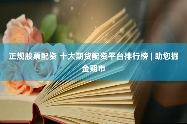 正规股票配资 十大期货配资平台排行榜 | 助您掘金期市