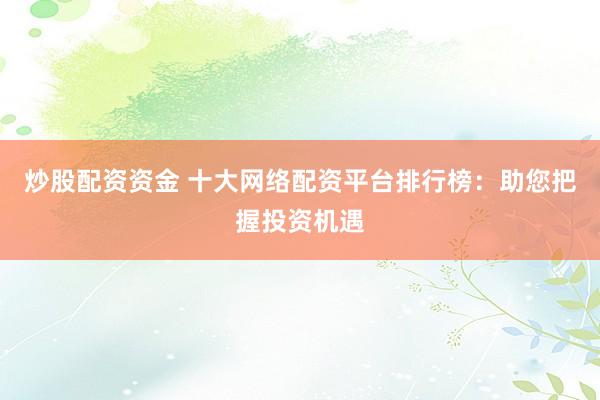 炒股配资资金 十大网络配资平台排行榜：助您把握投资机遇