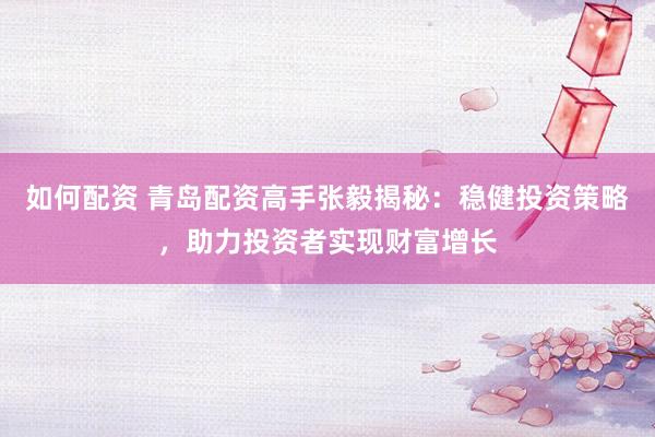 如何配资 青岛配资高手张毅揭秘：稳健投资策略，助力投资者实现财富增长
