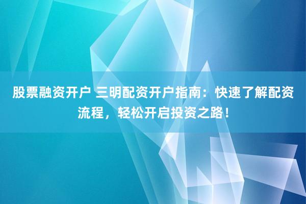 股票融资开户 三明配资开户指南：快速了解配资流程，轻松开启投资之路！