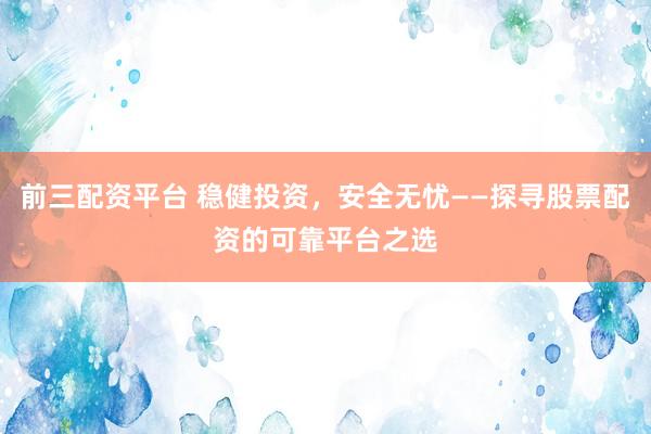 前三配资平台 稳健投资，安全无忧——探寻股票配资的可靠平台之选