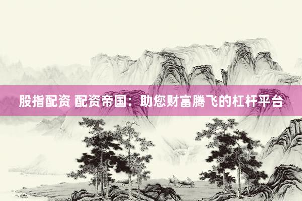 股指配资 配资帝国：助您财富腾飞的杠杆平台